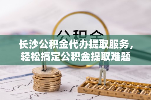 东港长沙公积金代办提取服务，轻松搞定公积金提取难题