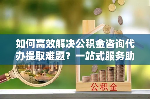 东港如何高效解决公积金咨询代办提取难题？一站式服务助您轻松搞定