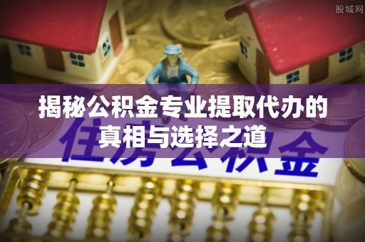 东港揭秘公积金专业提取代办的真相与选择之道