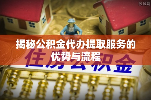 东港揭秘公积金代办提取服务的优势与流程