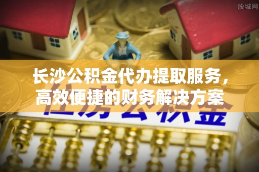 东港长沙公积金代办提取服务，高效便捷的财务解决方案